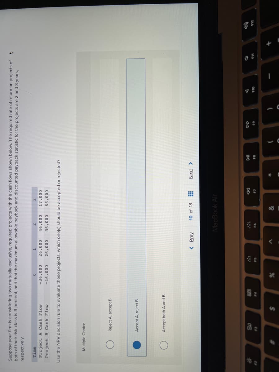 云
Suppose your firm is considering two mutually exclusive, required projects with the cash flows shown below. The required rate of return on projects of
both of their risk class is 9 percent, and that the maximum allowable payback and discounted payback statistic for the projects are 2 and 3 years,
respectively.
Time
Project A Cash Flow
Project B Cash Flow
000'9
17,000
000'98
000'98-
000'97
000'97
000'99
000'9-
Use the NPV decision rule to evaluate these projects; which one(s) should be accepted or rejected?
Multiple Choice
Reject A, accept B
Accept A, reject B
Accept both A and B
10 of 18
MacBook Air
DD
F10
%23
F8
F5
65
93
24
&
%23
%24
