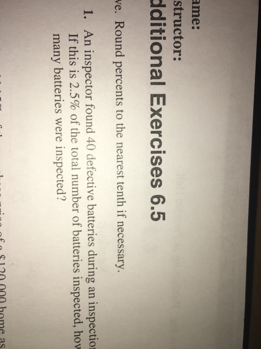 ame:
structor:
ditional Exercises 6.5
ve. Round percents to the nearest tenth if necessary.
1. An inspector found 40 defective batteries during an inspection
If this is 2.5% of the total number of batteries inspected, how
many batteries were inspected?
