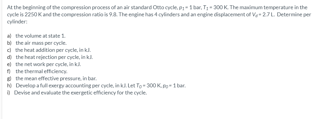 At the beginning of the compression process of an air standard Otto cycle, p1=1 bar, T1 = 300 K. The maximum temperature in the
cycle is 2250 K and the compression ratio is 9.8. The engine has 4 cylinders and an engine displacement of Vd= 2.7 L. Determine per
cylinder:
a) the volume at state 1.
b) the air mass per cycle.
c) the heat addition per cycle, in kJ.
d) the heat rejection per cycle, in kJ.
e) the net work per cycle, in kJ.
f) the thermal efficiency.
g) the mean effective pressure, in bar.
h) Develop a full exergy accounting per cycle, in kJ. Let To = 300 K, po= 1 bar.
i) Devise and evaluate the exergetic efficiency for the cycle.
