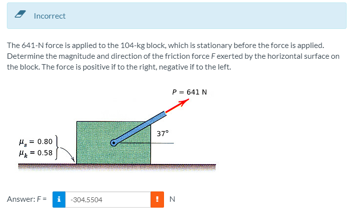 Incorrect
The 641-N force is applied to the 104-kg block, which is stationary before the force is applied.
Determine the magnitude and direction of the friction force Fexerted by the horizontal surface on
the block. The force is positive if to the right, negative if to the left.
P = 641 N
37°
H = 0.80
= 0.58
Answer: F=
-304.5504
N
