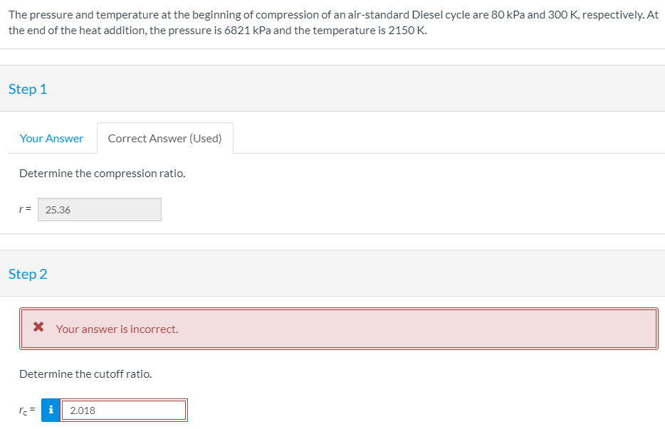 The pressure and temperature at the beginning of compression of an air-standard Diesel cycle are 80 kPa and 300 K, respectively. At
the end of the heat addition, the pressure is 6821 kPa and the temperature is 2150 K.
Step 1
Your Answer
Correct Answer (Used)
Determine the compression ratio.
r=
25.36
Step 2
X Your answer is incorrect.
Determine the cutoff ratio.
2.018
