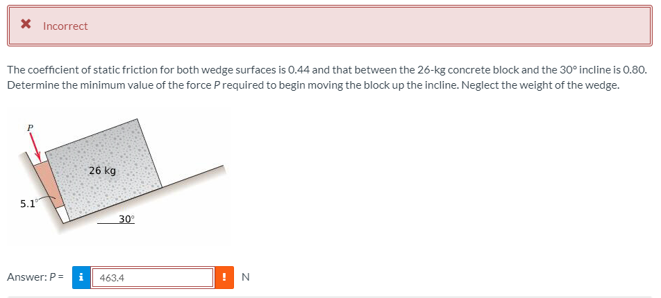 X Incorrect
The coefficient of static friction for both wedge surfaces is 0.44 and that between the 26-kg concrete block and the 30° incline is 0.80.
Determine the minimum value of the force Prequired to begin moving the block up the incline. Neglect the weight of the wedge.
26 kg
5.1
30°
Answer: P =
i
463.4
N
