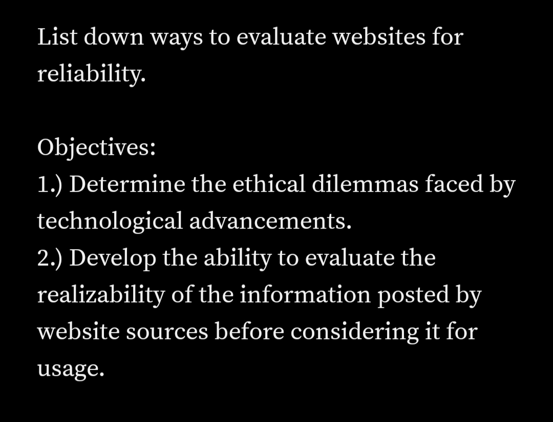 List down ways to evaluate websites for
reliability.
Objectives:
1.) Determine the ethical dilemmas faced by
technological advancements.
2.) Develop the ability to evaluate the
realizability of the information posted by
website sources before considering it for
usage.
