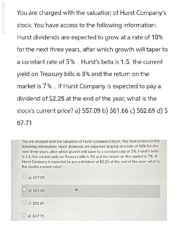 You are charged with the valuation of Hurst Company's
stock. You have access to the following information:
Hurst dividends are expected to grow at a rate of 10%
for the next three years, after which growth will taper to
a constant rate of 5%. Hurst's beta is 1.5, the current
yield on Treasury bills is 3% and the return on the
market is 7%. If Hurst Company is expected to pay a
dividend of $2.25 at the end of the year, what is the
stock's current price? a) $57.09 b) $61.66 c) $62.69 d) $
67.71
You are charged with the valuation of Hurst Company's stock. You have access to the
following information: Hurst dividends are expected to grow at a rate of 10% for the
next three years, after which growth will taper to a constant rate of 5%. Hurst's beta
is 1.5, the current yield on Treasury bills is 3% and the return on the market is 7%. If
Hurst Company is expected to pay a dividend of $2.25 at the end of the year, what is
the stock's current price?
a) $57.09
b) $61.66
c) $62.69
d) $67.71