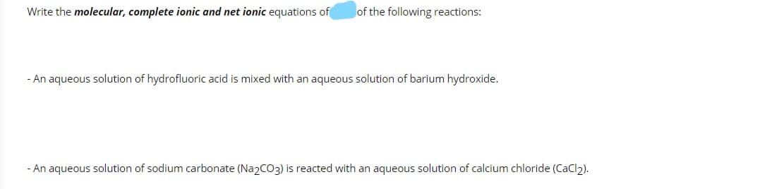 Write the molecular, complete ionic and net ionic equations of
of the following reactions:
-An aqueous solution of hydrofluoric acid is mixed with an aqueous solution of barium hydroxide.
- An aqueous solution of sodium carbonate (Na2CO3) is reacted with an aqueous solution of calcium chloride (CaCl2).
