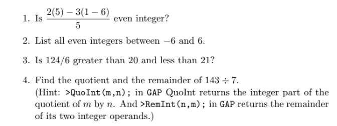 2(5) – 3(1 – 6)
1. Is
even integer?
5
2. List all even integers between -6 and 6.
3. Is 124/6 greater than 20 and less than 21?
4. Find the quotient and the remainder of 143 ÷ 7
(Hint: >QuoInt (m,n); in GAP QuoInt returns the integer part of the
quotient of m by n. And >RemInt(n,m); in GAP returns the remainder
of its two integer operands.)
