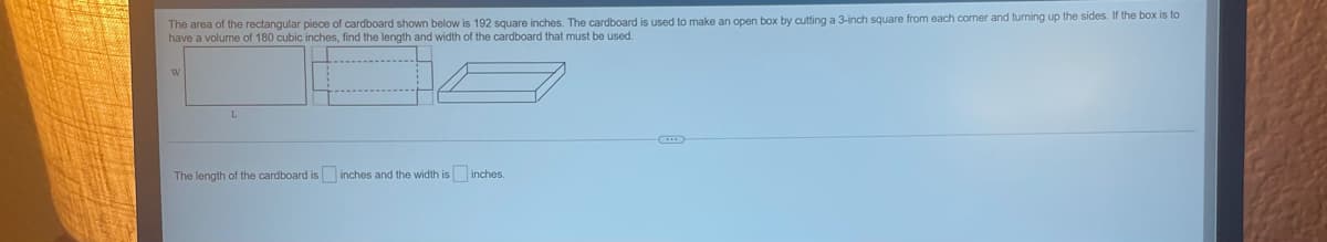 The area of the rectangular piece of cardboard shown below is 192 square inches. The cardboard is used to make an open box by cutting a 3-inch square from each comer and turning up the sides. If the box is to
have a volume of 180 cubic inches, find the length and width of the cardboard that must be used.
The length of the cardboard is inches and the width is inches.
