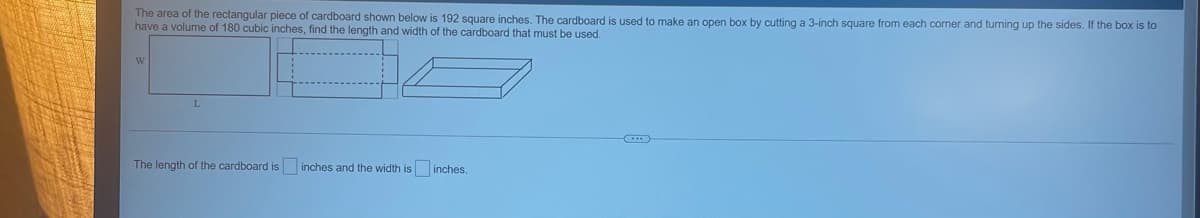 The area of the rectangular piece of cardboard shown below is 192 square inches. The cardboard
have a volume of 180 cubic inches, find the length and width of the cardboard that must be used.
used to make an open box by cutting a 3-inch square from each corner and turning up the sides. If the box is to
W
The length of the cardboard is inches and the width is inches.
