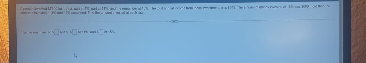 A person invested $7800 for 1 year, part at 4%, part at 11%, and the remainder at 15%. The total annual income from these investments was $949. The amount of money invested at 15% was $600 more than the
amounts invested at 4% and 11% combined. Find the amount invested at each rate.
The person invested $ at 4%, $ at 11%, and $ at 15%.
