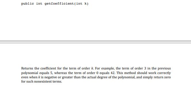 public int getCoefficient (int k)
Returns the coefficient for the term of order k. For example, the term of order 3 in the previous
polynomial equals 5, whereas the term of order 0 equals 42. This method should work correctly
even when k is negative or greater than the actual degree of the polynomial, and simply return zero
for such nonexistent terms.
