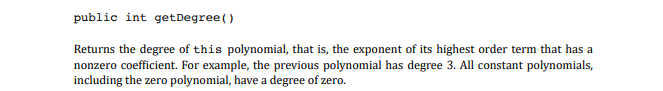 public int getDegree()
Returns the degree of this polynomial, that is, the exponent of its highest order term that has a
nonzero coefficient. For example, the previous polynomial has degree 3. All constant polynomials,
including the zero polynomial, have a degree of zero.
