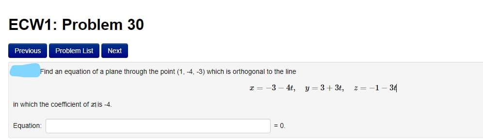 ECW1: Problem 30
Previous
Problem List
Next
Find an equation of a plane through the point (1, -4, -3) which is orthogonal to the line
-3
4t,
y = 3+ 3t,
z = -1- 31
in which the coefficient of | is -4.
Equation:
= 0.
