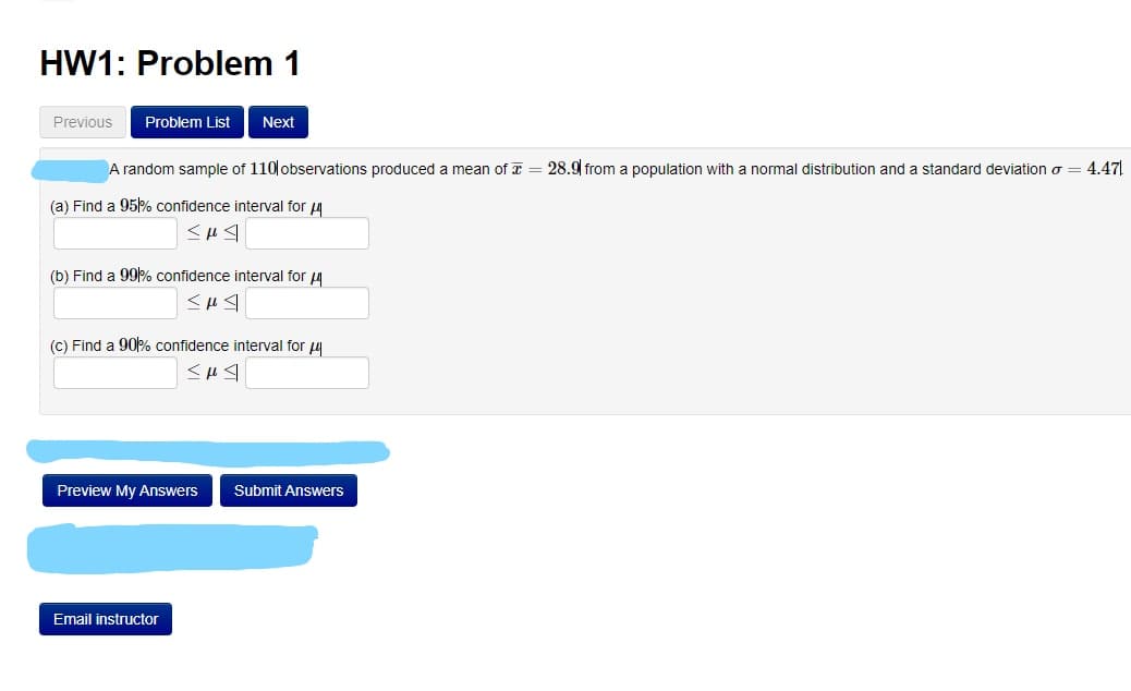 HW1: Problem 1
Previous
Problem List
Next
A random sample of 110 observations produced a mean of T = 28.9 from a population with a normal distribution and a standard deviation o = 4.47.
(a) Find a 95% confidence interval for 4
(b) Find a 99% confidence interval for 4
(C) Find a 90% confidence interval for u
Preview My Answers
Submit Answers
Email instructor
