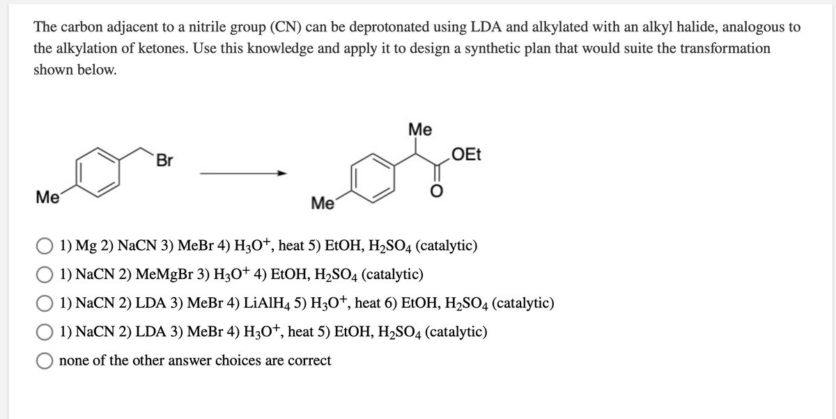 The carbon adjacent to a nitrile group (CN) can be deprotonated using LDA and alkylated with an alkyl halide, analogous to
the alkylation of ketones. Use this knowledge and apply it to design a synthetic plan that would suite the transformation
shown below.
Ме
Br
OEt
Me
Ме
O 1) Mg 2) NaCN 3) MeBr 4) H30+, heat 5) E1OH, H2SO4 (catalytic)
O 1) NaCN 2) MeMgBr 3) H3O+ 4) EtOH, H2SO4 (catalytic)
O 1) NaCN 2) LDA 3) MeBr 4) LİAIH4 5) H3O*, heat 6) E1OH, H2S04 (catalytic)
O 1) NACN 2) LDA 3) MeBr 4) H3O*, heat 5) E1OH, H2SO4 (catalytic)
none of the other answer choices are correct
