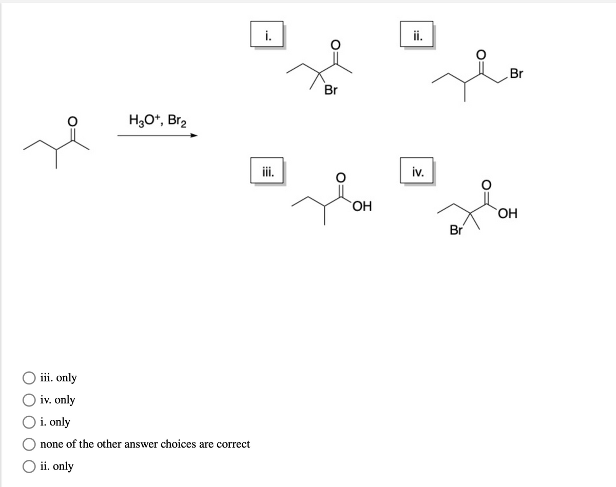 i.
ii.
Br
Br
H3O*, Br2
ii.
iv.
HO.
HO
Br
iii. only
O iv. only
O i. only
none of the other answer choices are correct
O ii. only
