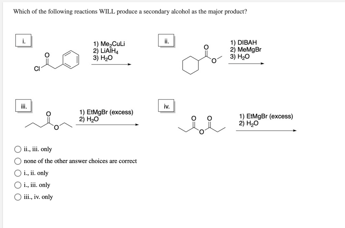 Which of the following reactions WILL produce a secondary alcohol as the major product?
i.
ii.
1) Me,CuLi
2) LIATH4
3) Н-О
1) DIBAH
2) MeMgBr
3) Н2О
CI
ii.
iv.
1) EtMgBr (excess)
2) H20
1) EtMgBr (excess)
2) H20
O ii., iii. only
none of the other answer choices are correct
O i., ii. only
O i., iii. only
ii, iv. only
