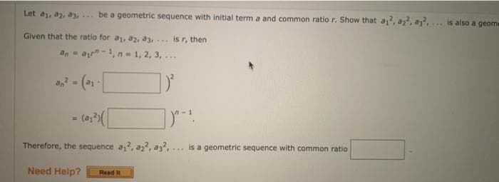 Let a, a2, a3, be a geometric sequence with initial term a and common ratio r. Show that a
is also a geome
....
Given that the ratio for a, a2, a3,... is r, then
an =
ayn -1, n= 1, 2, 3,...
an
= (a;)(
Therefore, the sequence a,?, a?, az?,
is a geometric sequence with common ratio
....
Need Help?
Read It
