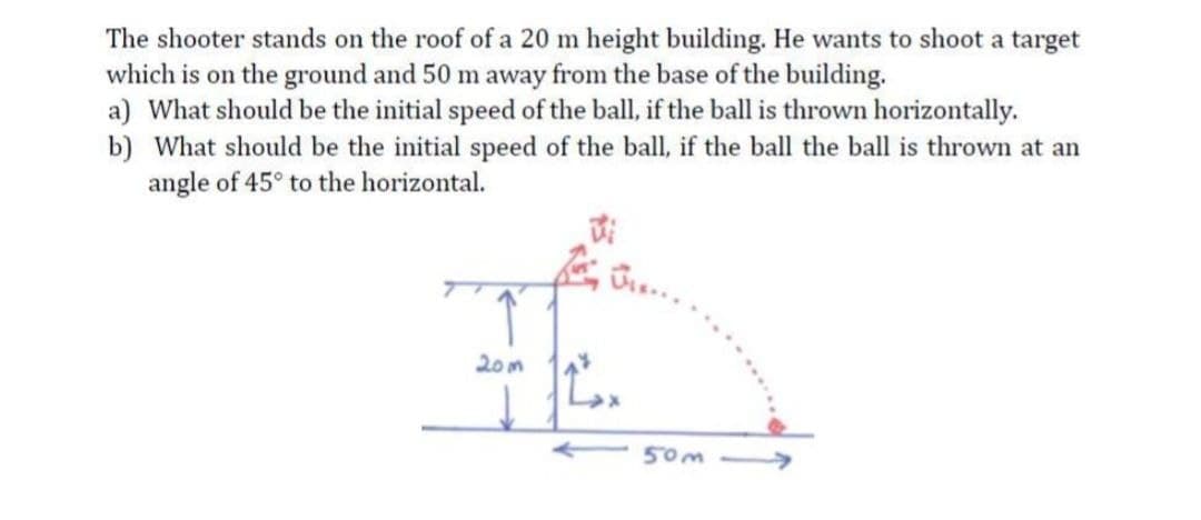 The shooter stands on the roof of a 20 m height building. He wants to shoot a target
which is on the ground and 50 m away from the base of the building.
a) What should be the initial speed of the ball, if the ball is thrown horizontally.
b) What should be the initial speed of the ball, if the ball the ball is thrown at an
angle of 45° to the horizontal.
20m
50m
