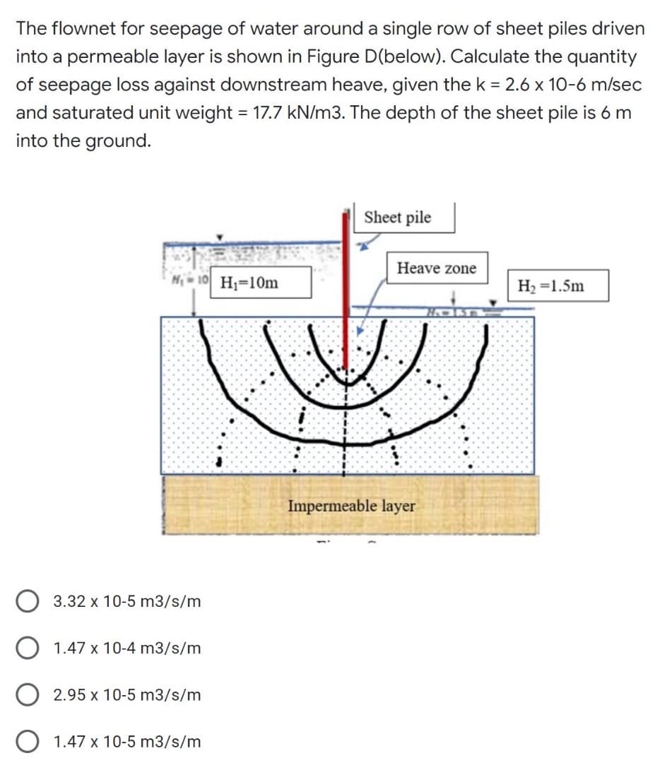 The flownet for seepage of water around a single row of sheet piles driven
into a permeable layer is shown in Figure D(below). Calculate the quantity
of seepage loss against downstream heave, given the k = 2.6 x 10-6 m/sec
and saturated unit weight = 17.7 kN/m3. The depth of the sheet pile is 6 m
into the ground.
Sheet pile
Heave zone
H;=10m
H2 =1.5m
Impermeable layer
O 3.32 x 10-5 m3/s/m
O 1.47 x 10-4 m3/s/m
2.95 x 10-5 m3/s/m
1.47 x 10-5 m3/s/m
