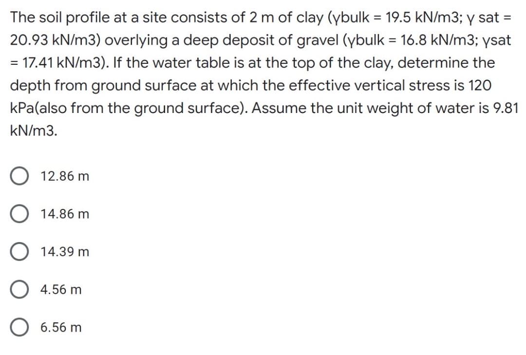 The soil profile at a site consists of 2 m of clay (ybulk = 19.5 kN/m3; y sat
20.93 kN/m3) overlying a deep deposit of gravel (ybulk = 16.8 kN/m3; ysat
= 17.41 kN/m3). If the water table is at the top of the clay, determine the
depth from ground surface at which the effective vertical stress is 120
kPa(also from the ground surface). Assume the unit weight of water is 9.81
kN/m3.
O 12.86 m
O 14.86 m
14.39 m
O 4.56 m
O 6.56 m
