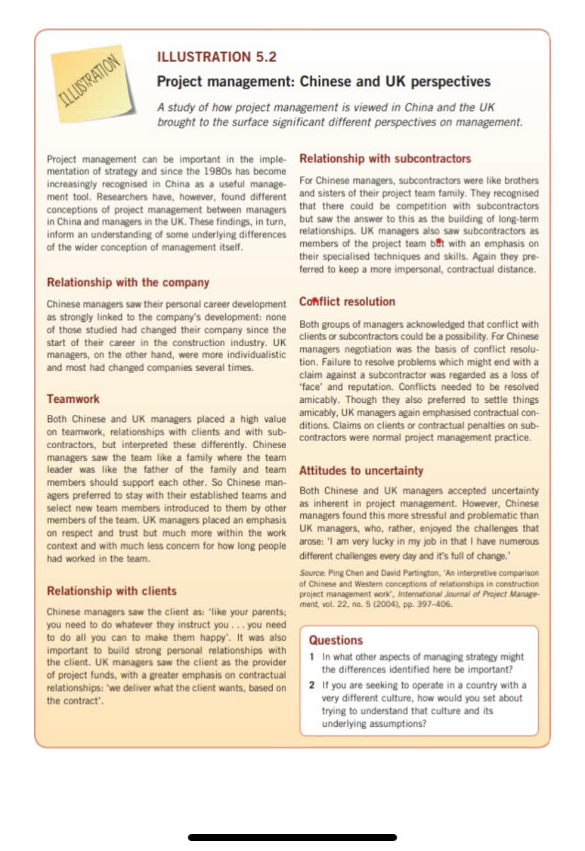 ILLUSTRATION 5.2
Project management: Chinese and UK perspectives
ILLUSTRATION
A study of how project management is viewed in China and the UK
brought to the surface significant different perspectives on management.
Project management can be important in the imple- Relationship with subcontractors
mentation of strategy and since the 1980s has become
increasingly recognised in China as a useful manage-
ment tool. Researchers have, however, found different
conceptions of project management between managers
in China and managers in the UK. These findings, in turn,
inform an understanding of some underlying differences relationships. UK managers also saw subcontractors as
of the wider conception of management itself.
For Chinese managers, subcontractors were like brothers
and sisters of their project team family. They recognised
that there could be competition with subcontractors
but saw the answer to this as the building of long-term
members of the project team bat with an emphasis on
their specialised techniques and skills. Again they pre-
ferred to keep a more impersonal, contractual distance.
Relationship with the company
Chinese managers saw their personal career development Conflict resolution
as strongly linked to the company's development: none
of those studied had changed their company since the
start of their career in the construction industry. UK
managers, on the other hand, were more individualistic
and most had changed companies several times.
Both groups of managers acknowledged that conflict with
clients or subcontractors could be a possibility. For Chinese
managers negotiation was the basis of conflict resolu-
tion. Failure to resolve problems which might end with a
claim against a subcontractor was regarded as a loss of
"face' and reputation. Conflicts needed to be resolved
amicably. Though they also preferred to settle things
amicably, UK managers again emphasised contractual con-
ditions. Claims on clients or contractual penalties on sub-
contractors were normal project management practice.
Teamwork
Both Chinese and UK managers placed a high value
on teamwork, relationships with clients and with sub-
contractors, but interpreted these differently. Chinese
managers saw the team like a family where the team
leader was like the father of the family and team
members should support each other. So Chinese man-
agers preferred to stay with their established teams and
select new team members introduced to them by other
members of the team. UK managers placed an emphasis managers found this more stressful and problematic than
on respect and trust but much more within the work
Attitudes to uncertainty
Both Chinese and UK managers accepted uncertainty
as inherent in project management. However, Chinese
UK managers, who, rather, enjoyed the challenges that
arose: 'I am very lucky in my job in that I have numerous
different challenges every day and it's full of change.'
context and with much less concern for how long people
had worked in the team.
Source: Ping Chen and David Partington, 'An interpretive comparison
of Chinese and Western conceptions of relationships in construction
project management work', International Journal of Project Manage-
ment, vol. 22, no. 5 (2004), pp. 397–406.
Relationship with clients
Chinese managers saw the client as: 'like your parents;
you need to do whatever they instruct you... you need
to do all you can to make them happy'. It was also
important to build strong personal relationships with
the client. UK managers saw the client as the provider
of project funds, with a greater emphasis on contractual
relationships: 'we deliver what the client wants, based on
Questions
1 In what other aspects of managing strategy might
the differences identified here be important?
2 If you are seeking to operate in a country with a
very different culture, how would you set about
trying to understand that culture and its
underlying assumptions?
the contract'.
