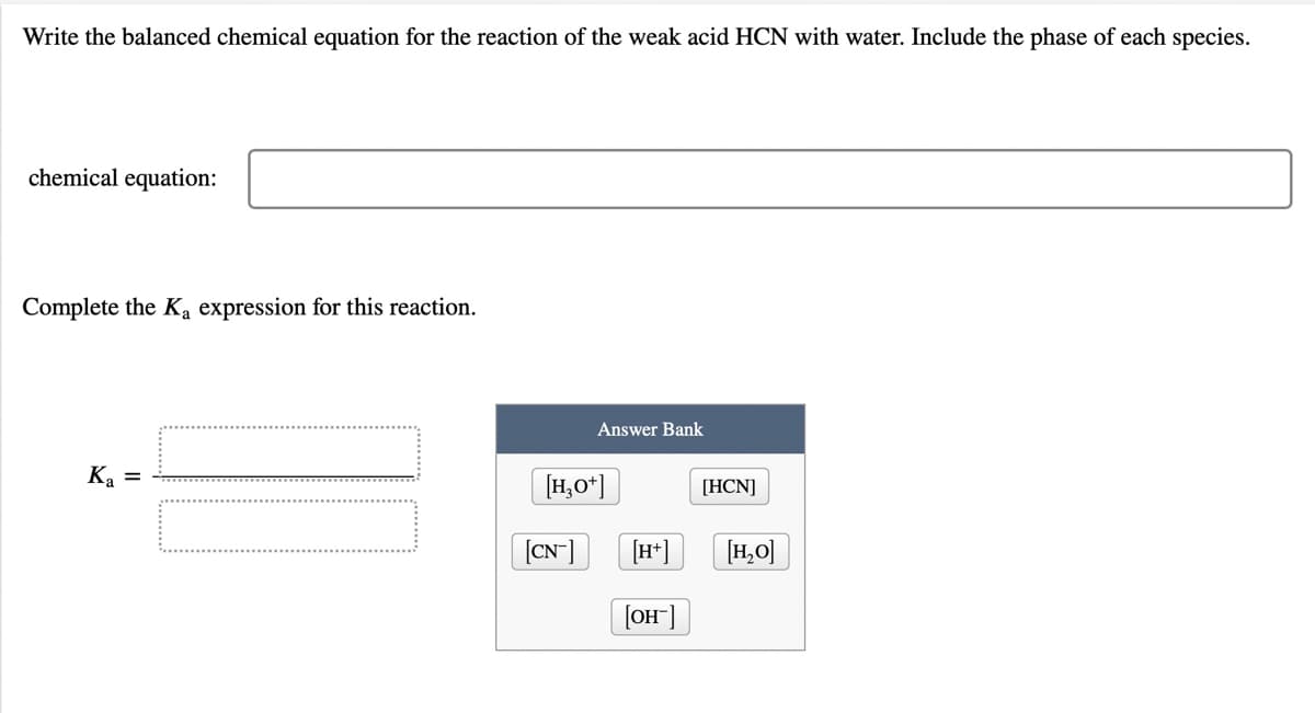 Write the balanced chemical equation for the reaction of the weak acid HCN with water. Include the phase of each species.
chemical equation:
Complete the Ka expression for this reaction.
Answer Bank
Ka =
[H,0*]
[HCN]
(CN]
[H*]
[H,O]
[OH]
