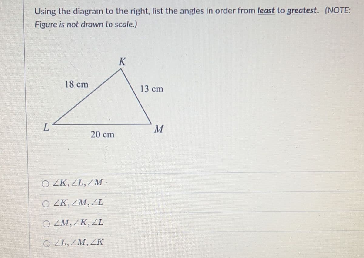 Using the diagram to the right, list the angles in order from least to greatest. (NOTE:
Figure is not drawn to scale.)
L
18 cm
20 cm
O ZK, ZL, ZM
O ZK, ZM, ZL
O ZM, ZK, ZL
OZL, ZM, ZK
K
13 cm
M