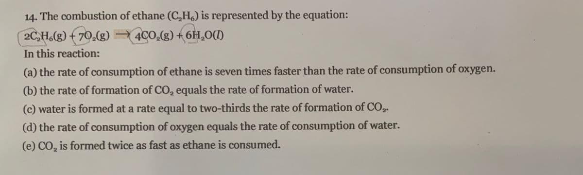 14. The combustion of ethane (C,H,) is represented by the equation:
2C,H.(g) + 70.(g) )
In this reaction:
4CO.(g) +6H,0(I)
(a) the rate of consumption of ethane is seven times faster than the rate of consumption of oxygen.
(b) the rate of formation of CO, equals the rate of formation of water.
(c) water is formed at a rate equal to two-thirds the rate of formation of CO,2.
(d) the rate of consumption of oxygen equals the rate of consumption of water.
(e) CO, is formed twice as fast as ethane is consumed.
