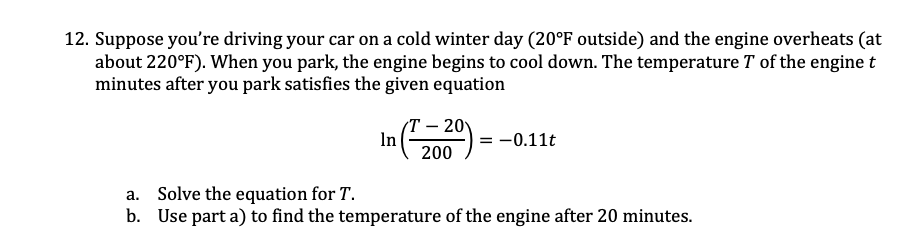 12. Suppose you're driving your car on a cold winter day (20°F outside) and the engine overheats (at
about 220°F). When you park, the engine begins to cool down. The temperature T of the engine t
minutes after you park satisfies the given equation
Т- 20
In
= -0.11t
200
a. Solve the equation for T.
b. Use part a) to find the temperature of the engine after 20 minutes.
