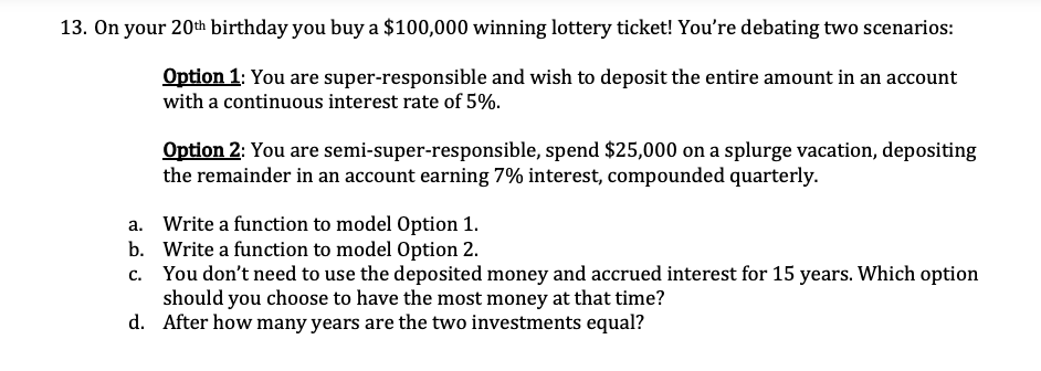 13. On your 20th birthday you buy a $100,000 winning lottery ticket! You're debating two scenarios:
Option 1: You are super-responsible and wish to deposit the entire amount in an account
with a continuous interest rate of 5%.
Option 2: You are semi-super-responsible, spend $25,000 on a splurge vacation, depositing
the remainder in an account earning 7% interest, compounded quarterly.
a. Write a function to model Option 1.
b. Write a function to model Option 2.
c. You don't need to use the deposited money and accrued interest for 15 years. Which option
should you choose to have the most money at that time?
d. After how many years are the two investments equal?
