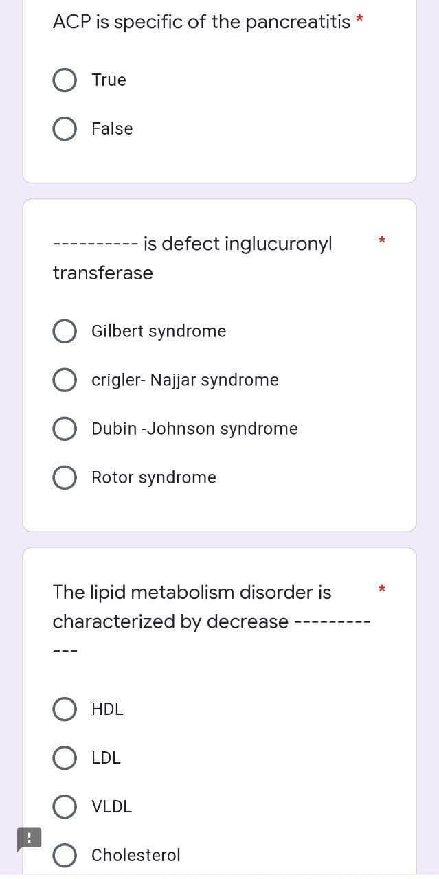 ACP is specific of the pancreatitis *
True
False
is defect inglucuronyl
transferase
Gilbert syndrome
crigler- Najjar syndrome
Dubin -Johnson syndrome
O Rotor syndrome
The lipid metabolism disorder is
characterized by decrease
HDL
LDL
VLDL
Cholesterol
