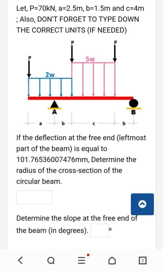 Let, P=70kN, a=D2.5m, b-1.5m and c=4m
; Also, DON'T FORGET TO TYPE DOWN
THE CORRECT UNITS (IF NEEDED)
5w
2w
A
b
b
If the deflection at the free end (leftmost
part of the beam) is equal to
101.76536007476mm, Determine the
radius of the cross-section of the
circular beam.
Determine the slope at the free end of
the beam (in degrees).
=
II
