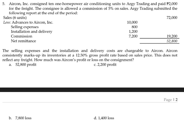 5. Aircon, Inc. consigned ten one-horsepower air conditioning units to Argy Trading and paid P2,000
for the freight. The consignee is allowed a commission of 5% on sales. Argy Trading submitted the
following report at the end of the period:
Sales (6 units)
Less: Advances to Aircon, Inc.
Selling expenses
Installation and delivery
Commission
72,000
10,000
800
1,200
7,200
19,200
52,800
Net remittance
The selling expenses and the installation and delivery costs are chargeable to Aircon. Aircon
consistently marks-up its inventories at a 12.50% gross profit rate based on sales price. This does not
reflect any freight. How much was Aircon's profit or loss on the consignment?
a. 52,800 profit
c. 2,200 profit
Page I 2
b. 7,800 loss
d. 1,400 loss
