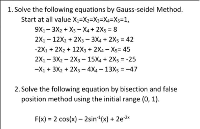 1. Solve the following equations by Gauss-seidel Method.
Start at all value X1=X2=X3=X4=Xs=1,
9X1- 3X2 + X3 - X4 + 2Xs = 8
%3D
2X1- 12X2 + 2X3-3X4 + 2X5 = 42
-2X1 + 2X2 + 12X3 + 2X4 - X5= 45
2X1 - 3X2 — 2хз- 15Х4 + 2Xs %3D-25
-X1 + 3X2 + 2X3 - 4X4 – 13X5 = -47
2. Solve the following equation by bisection and false
position method using the initial range (0, 1).
F(x) = 2 cos(x) – 2sin(x) + 2e 2x
