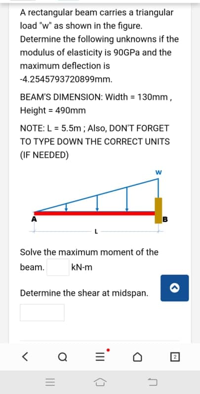 A rectangular beam carries a triangular
load "w" as shown in the figure.
Determine the following unknowns if the
modulus of elasticity is 90GPA and the
maximum deflection is
-4.2545793720899mm.
BEAM'S DIMENSION: Width = 130mm,
Height = 490mm
NOTE: L = 5.5m ; Also, DON'T FORGET
TO TYPE DOWN THE CORRECT UNITS
(IF NEEDED)
w
в
Solve the maximum moment of the
beam.
kN-m
Determine the shear at midspan.
II
