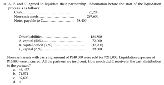 10. A, B and C agreed to liquidate their partnership. Information before the start of the liquidation
process is as follows:
Cash..
25,200
297,600
Non-cash assets..
Notes payable to C..
38,400
Other liabilities..
184,800
72,000
A, capital (50%)..
B, capital deficit (30%)..
C, capital (20%)..
(12,000)
39,600
Non-cash assets with carrying amount of P240,000 were sold for P216,000. Liquidation expenses of
P16,800 were incurred. All the partners are insolvent. How much did C receive in the cash distribution
to the partners?
a. 46, 457
b. 74,571
с. 39,600
d. 0
