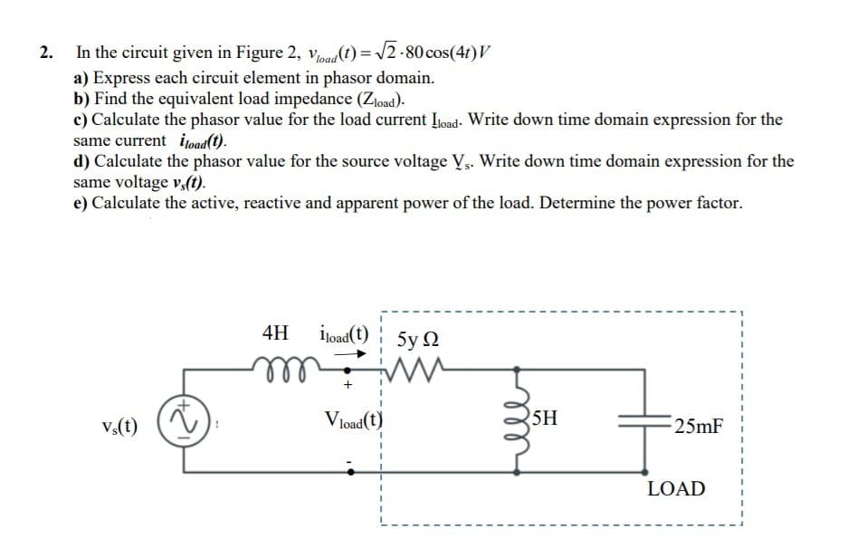 In the circuit given in Figure 2, vead(t) = /2-80 cos(4f)V
a) Express each circuit element in phasor domain.
b) Find the equivalent load impedance (Złoad).
c) Calculate the phasor value for the load current Ijoad- Write down time domain expression for the
same current ijoad(1).
d) Calculate the phasor value for the source voltage Vs. Write down time domain expression for the
same voltage v,(t).
e) Calculate the active, reactive and apparent power of the load. Determine the power factor.
4H
İjoad(t) 5y N
v.(t)
V load(t)
5H
25mF
LOAD
all

