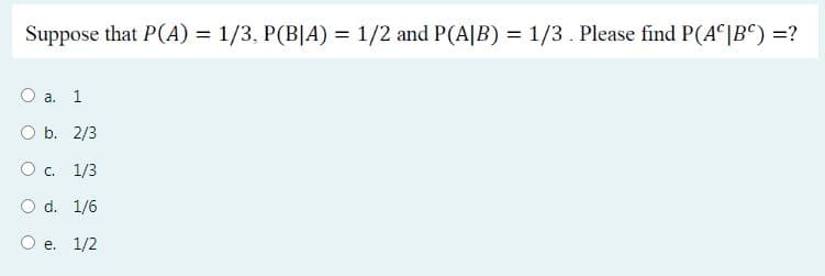 Suppose that P(A) = 1/3, P(B|A) = 1/2 and P(A|B) = 1/3. Please find P(A |B°) =?
а. 1
b. 2/3
Oc. 1/3
O d. 1/6
О е. 1/2
