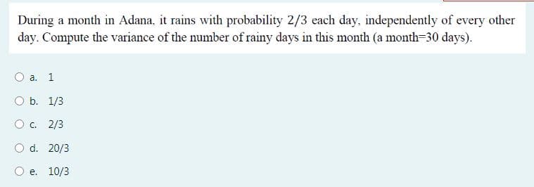 During a month in Adana, it rains with probability 2/3 each day, independently of every other
day. Compute the variance of the number of rainy days in this month (a month=30 days).
а. 1
O b. 1/3
O c. 2/3
O d. 20/3
e. 10/3
