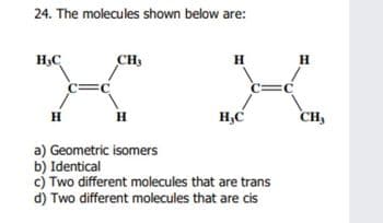 24. The molecules shown below are:
H,C
CH,
H
H
H
H
H,C
CH,
a) Geometric isomers
b) Identical
c) Two different molecules that are trans
d) Two different molecules that are cis
