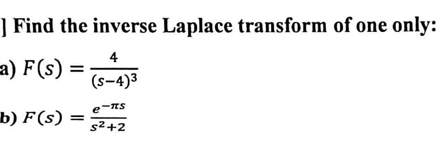 ] Find the inverse Laplace transform of one only:
4
(s-4)³
a) F(s)
b) F(s)
=
e
-TTS
S²+2