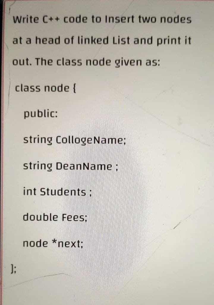 Write C++ code to Insert two nodes
at a head of linked List and print it
out. The class node given as:
class node {
public:
string Colloge Name;
string DeanName;
int Students ;
double Fees;
node *next;
);