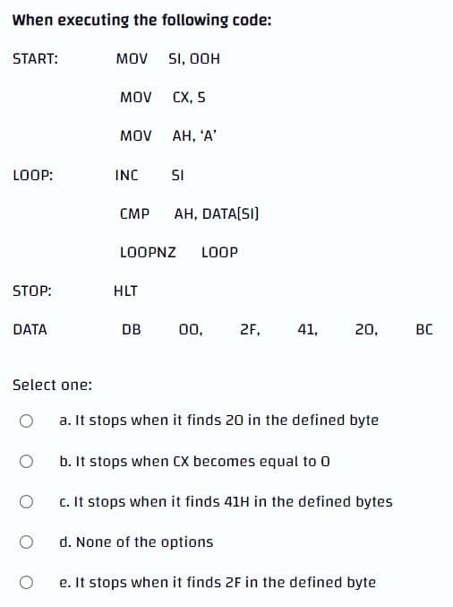 When executing the following code:
START:
MOV
SI, OOH
MOV
CX, 5
MOV
AH, 'A'
LOOP:
INC
SI
CMP AH, DATA[SI]
LOOPNZ LOOP
STOP:
HLT
DATA
DB
00.
2F,
41,
20,
Select one:
O
a. It stops when it finds 20 in the defined byte
b. It stops when CX becomes equal to 0
c. It stops when it finds 41H in the defined bytes
d. None of the options
e. It stops when it finds 2F in the defined byte
O
O
O
BC
