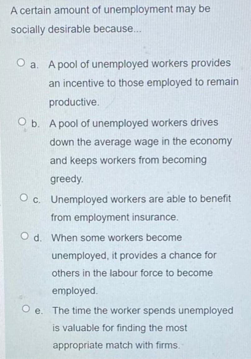 A certain amount of unemployment may be
socially desirable because...
O a. A pool of unemployed workers provides
an incentive to those employed to remain
productive.
O b. A pool of unemployed workers drives
down the average wage in the economy
and keeps workers from becoming
greedy.
O c. Unemployed workers are able to benefit
from employment insurance.
O d. When some workers become
unemployed, it provides a chance for
others in the labour force to become
employed.
O e. The time the worker spends unemployed
is valuable for finding the most
appropriate match with firms.
