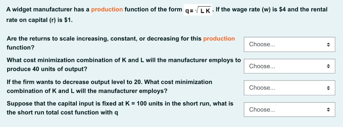 A widget manufacturer has a production function of the form q= VLK . If the wage rate (w) is $4 and the rental
rate on capital (r) is $1.
Are the returns to scale increasing, constant, or decreasing for this production
Choose...
function?
What cost minimization combination of K and L will the manufacturer employs to
Choose...
produce 40 units of output?
If the firm wants to decrease output level to 20. What cost minimization
Choose...
combination of K and L will the manufacturer employs?
Suppose that the capital input is fixed at K = 100 units in the short run, what is
Choose...
the short run total cost function with q
