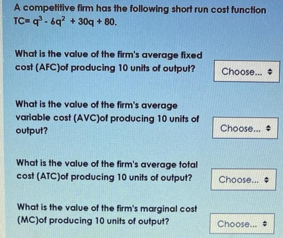 A competitive firm has the following short run cost function
TC= q° - 6q? + 30q + 80.
What is the value of the firm's average fixed
cost (AFC)of producing 10 units of output?
Choose... +
What is the value of the firm's average
variable cost (AVC)of producing 10 units of
output?
Choose... +
What is the value of the firm's average total
cost (ATC)of producing 10 units of output?
Choose... +
What is the value of the firm's marginal cost
(MC)of producing 10 units of output?
Choose...
