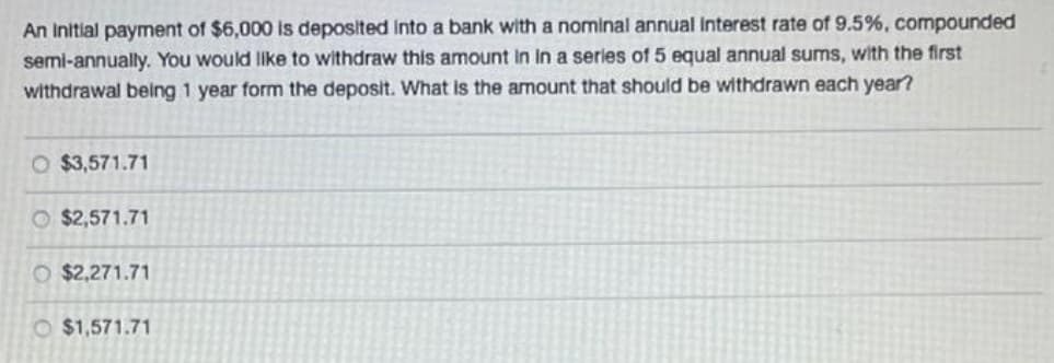 An Initial payment of $6,000 is deposited Into a bank with a nominal annual Interest rate of 9.5%, compounded
semi-annually. You would like to withdraw this amount In in a series of 5 equal annual sums, with the first
withdrawal being 1 year form the deposit. What is the amount that should be withdrawn each year?
O $3,571.71
$2,571.71
O $2,271.71
O $1,571.71
