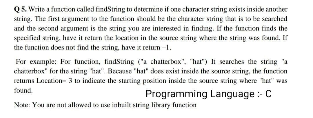 Q5. Write a function called findString to determine if one character string exists inside another
string. The first argument to the function should be the character string that is to be searched
and the second argument is the string you are interested in finding. If the function finds the
specified string, have it return the location in the source string where the string was found. If
the function does not find the string, have it return -1.
For example: For function, findString ("a chatterbox", "hat") It searches the string "a
chatterbox" for the string "hat". Because "hat" does exist inside the source string, the function
returns Location= 3 to indicate the starting position inside the source string where "hat" was
found.
Programming Language :- C
Note: You are not allowed to use inbuilt string library function