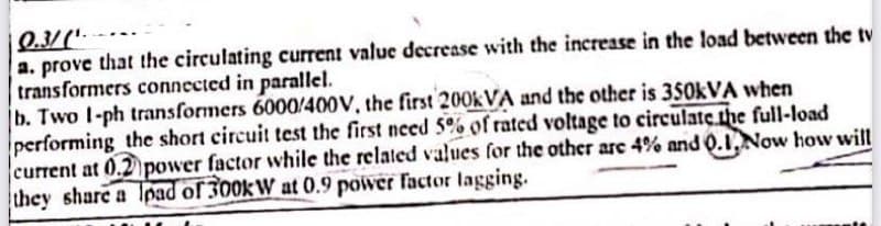 Q.3/(¹-
a. prove that the circulating current value decrease with the increase in the load between the tv
transformers connected in parallel.
b. Two 1-ph transformers 6000/400V, the first 200kVA and the other is 350kVA when
performing the short circuit test the first need 5% of rated voltage to circulate the full-load
current at 0.2 power factor while the related values for the other are 4% and 0.1, Now how will
they share a load of 300kW at 0.9 power factor lagging.