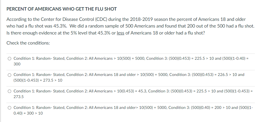 PERCENT OF AMERICANS WHO GET THE FLU SHOT
According to the Center for Disease Control (CDC) during the 2018-2019 season the percent of Americans 18 and older
who had a flu shot was 45.3%. We did a random sample of 500 Americans and found that 200 out of the 500 had a flu shot.
Is there enough evidence at the 5% level that 45.3% or less of Americans 18 or older had a flu shot?
Check the conditions:
O Condition 1: Random- Stated, Condition 2: All Americans > 10(500) = 5000, Condition 3: (500)(0.453) = 225.5 > 10 and (500)(1-0.40) =
300
O Condition 1: Random- Stated, Condition 2: All Americans 18 and older > 10(500) = 5000, Condition 3: (500)(0.453) = 226.5 > 10 and
(500)(1-0.453) = 273.5 > 10
O Condition 1: Random- Stated, Condition 2: All Americans > 10(0.453) = 45.3, Condition 3: (500)(0.453) = 225.5 > 10 and (500)(1-0.453) =
273.5
O Condition 1: Random- Stated, Condition 2: All Americans 18 and older> 10(500) = 5000, Condition 3: (500)(0.40) = 200 > 10 and (500)(1-
0.40) = 300 > 10

